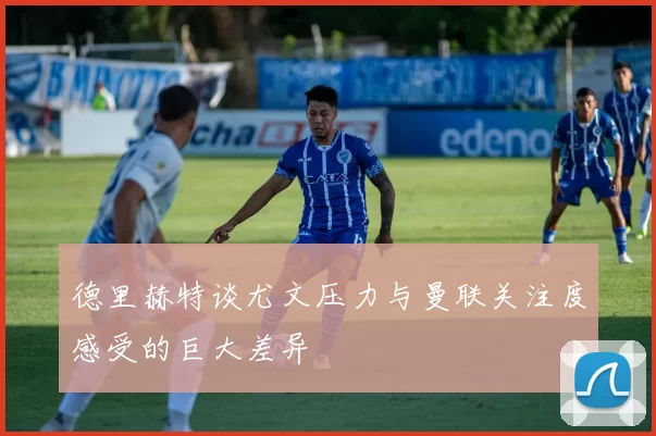 德里赫特谈尤文压力与曼联关注度感受的巨大差异