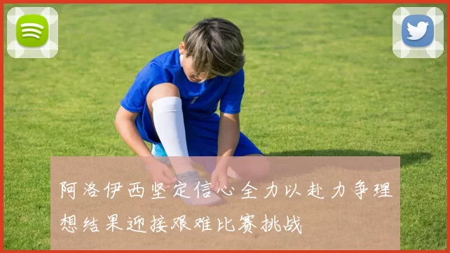 阿洛伊西坚定信心全力以赴力争理想结果迎接艰难比赛挑战