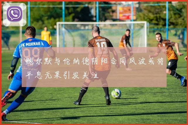鲍尔默与伦纳德阴阳合同风波或将平息无果引发关注