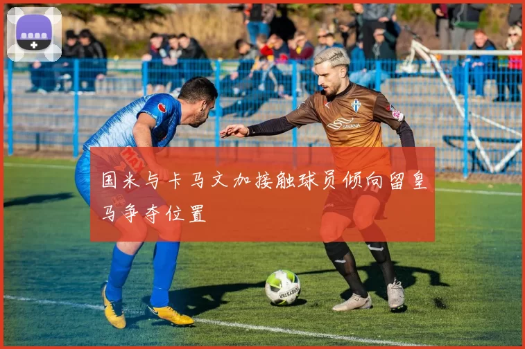 国米与卡马文加接触球员倾向留皇马争夺位置