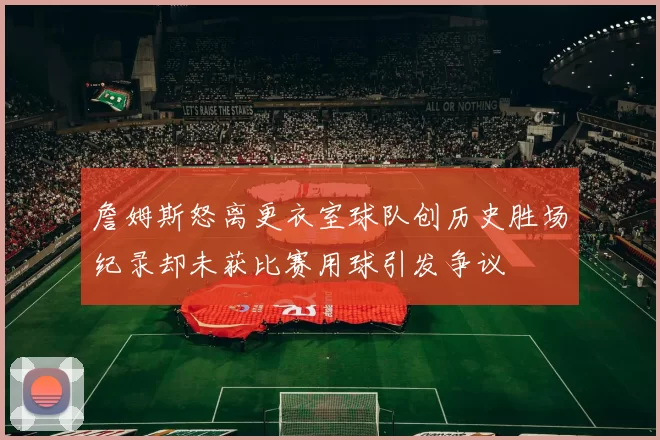 詹姆斯怒离更衣室球队创历史胜场纪录却未获比赛用球引发争议