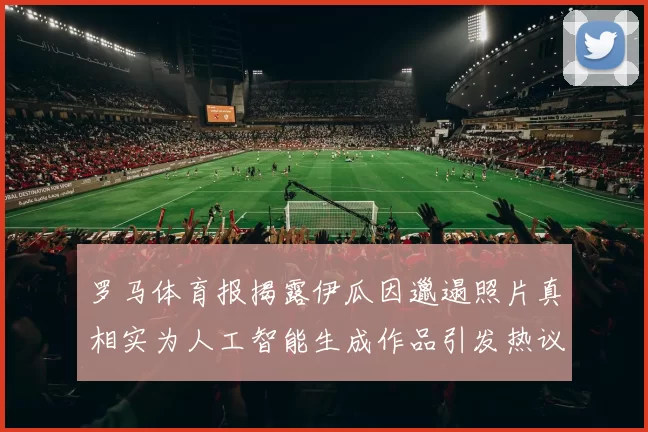 罗马体育报揭露伊瓜因邋遢照片真相实为人工智能生成作品引发热议