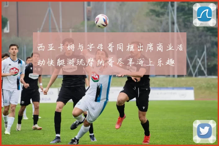 西亚卡姆与字母哥同框出席商业活动快艇游玩摩纳哥尽享海上乐趣