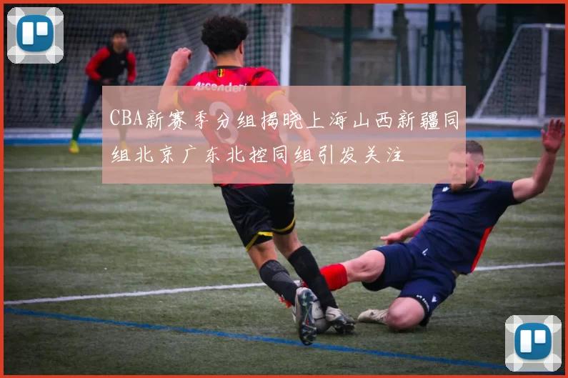 CBA新赛季分组揭晓上海山西新疆同组北京广东北控同组引发关注