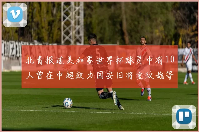 北青报道美加墨世界杯球员中有10人曾在中超效力国安旧将金玟哉等三人入选