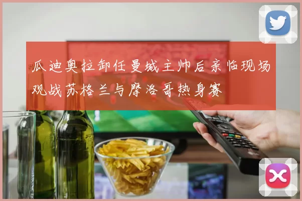瓜迪奥拉卸任曼城主帅后亲临现场观战苏格兰与摩洛哥热身赛