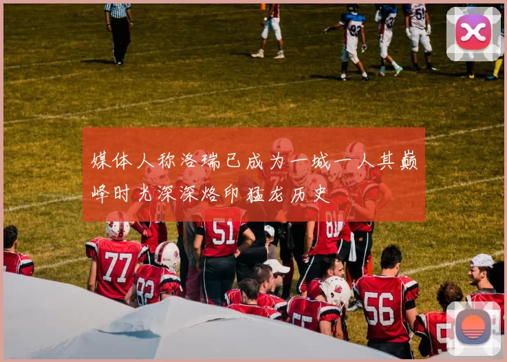 媒体人称洛瑞已成为一城一人其巅峰时光深深烙印猛龙历史