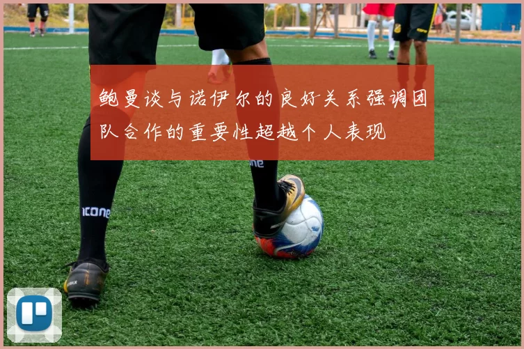 鲍曼谈与诺伊尔的良好关系强调团队合作的重要性超越个人表现
