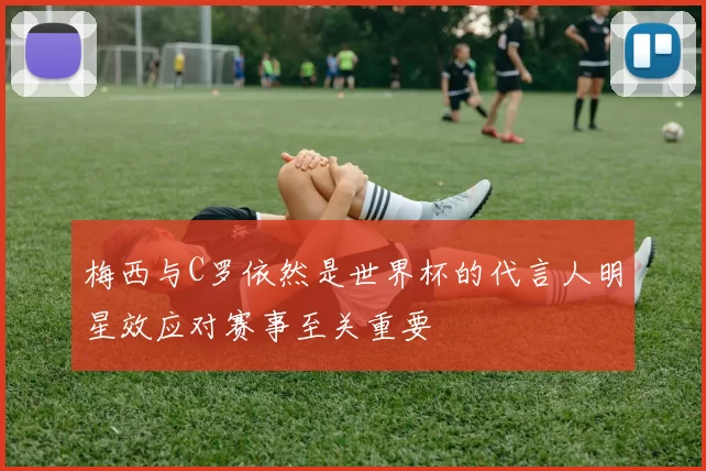 梅西与C罗依然是世界杯的代言人明星效应对赛事至关重要