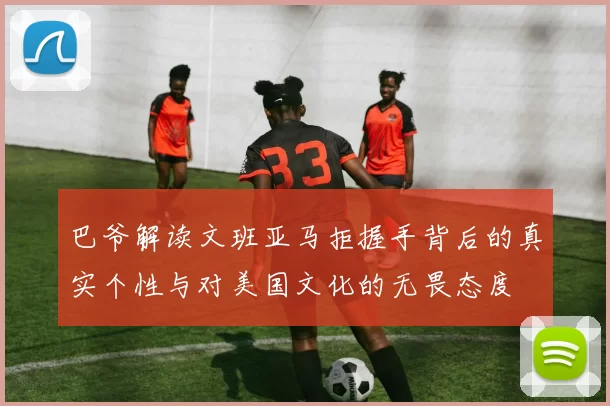 巴爷解读文班亚马拒握手背后的真实个性与对美国文化的无畏态度