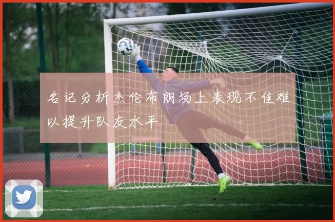 名记分析杰伦布朗场上表现不佳难以提升队友水平