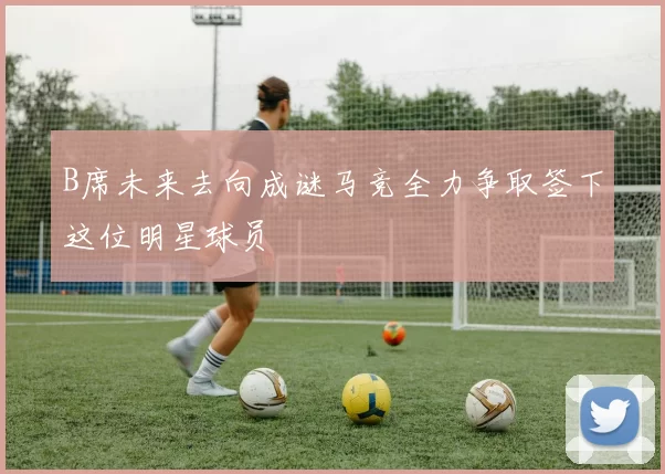 B席未来去向成谜马竞全力争取签下这位明星球员