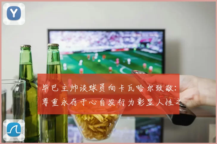 毕巴主帅谈球员向卡瓦哈尔致敬：尊重永存于心自发行为彰显人性之美