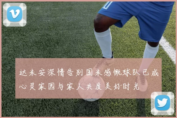 达米安深情告别国米感慨球队已成心灵家园与家人共度美好时光